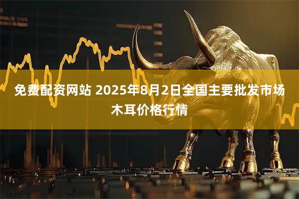 免费配资网站 2025年8月2日全国主要批发市场木耳价格行情