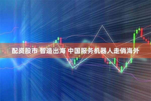 配资股市 智造出海 中国服务机器人走俏海外