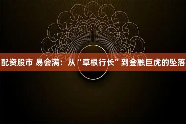 配资股市 易会满：从“草根行长”到金融巨虎的坠落