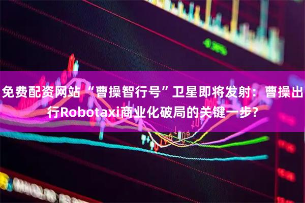 免费配资网站 “曹操智行号”卫星即将发射：曹操出行Robotaxi商业化破局的关键一步?