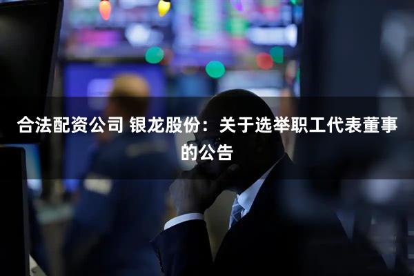 合法配资公司 银龙股份：关于选举职工代表董事的公告