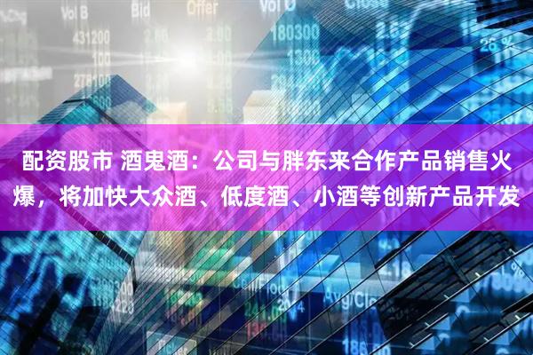 配资股市 酒鬼酒：公司与胖东来合作产品销售火爆，将加快大众酒、低度酒、小酒等创新产品开发