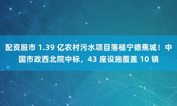 配资股市 1.39 亿农村污水项目落槌宁德蕉城！中国市政西北院中标，43 座设施覆盖 10 镇