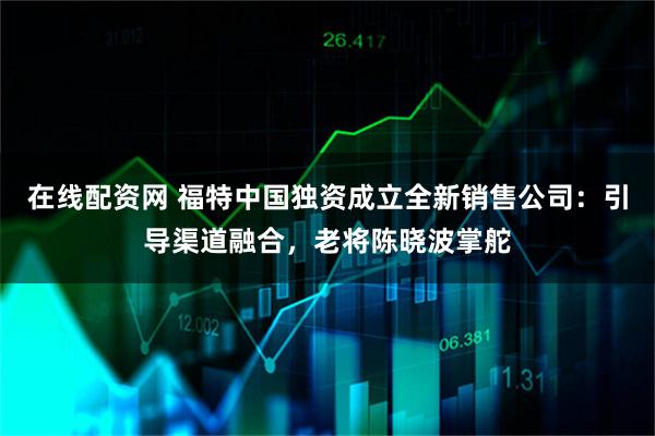 在线配资网 福特中国独资成立全新销售公司：引导渠道融合，老将陈晓波掌舵