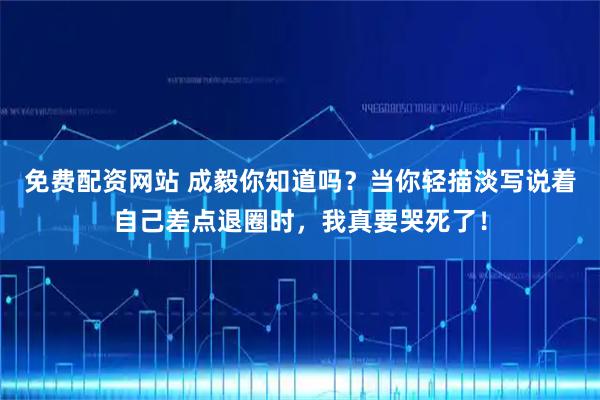 免费配资网站 成毅你知道吗？当你轻描淡写说着自己差点退圈时，我真要哭死了！