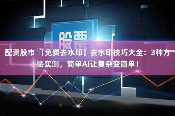配资股市 【免费去水印】去水印技巧大全：3种方法实测，简单AI让复杂变简单！