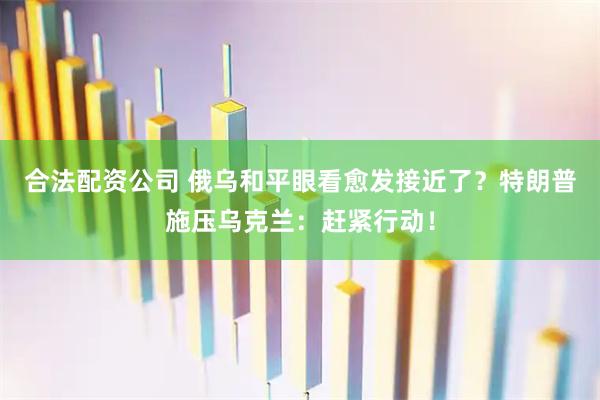 合法配资公司 俄乌和平眼看愈发接近了？特朗普施压乌克兰：赶紧行动！