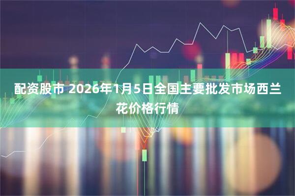 配资股市 2026年1月5日全国主要批发市场西兰花价格行情