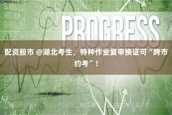 配资股市 @湖北考生，特种作业复审换证可“跨市约考”！